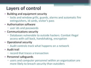 Layers of control
• Building and equipment security
  ▫ locks and window grills, guards, alarms and automatic fire
    extinguishers, Id cards, visitor’s pass
• Authorisation software
  ▫ user ids and passwords
• Communications security
  ▫ Databases vulnerable to outside hackers. Combat illegal
    access with call back, handshaking, encryption
• Operational security
  ▫ Audit controls track what happens on a network
• Audit trail
  ▫ record that traces a transaction
• Personnel safeguards
  ▫ users and computer personnel within an organisation are
    more likely to breach security than outsiders
 