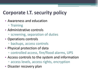 Corporate I.T. security policy
• Awareness and education
  ▫ Training
• Administrative controls
  ▫ screening, separation of duties
• Operations controls
  ▫ backups, access controls
• Physical protection of data
  ▫ controlled access, fire/flood alarms, UPS
• Access controls to the system and information
  ▫ access levels, access rights, encryption
• Disaster recovery plan
 