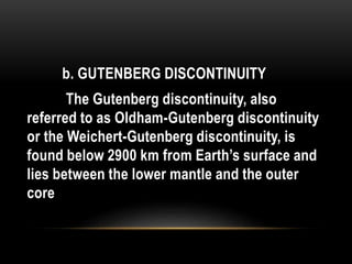 b. GUTENBERG DISCONTINUITY
The Gutenberg discontinuity, also
referred to as Oldham-Gutenberg discontinuity
or the Weichert-Gutenberg discontinuity, is
found below 2900 km from Earth’s surface and
lies between the lower mantle and the outer
core
 