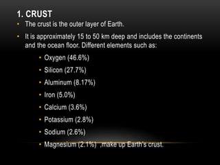 1. CRUST
• The crust is the outer layer of Earth.
• It is approximately 15 to 50 km deep and includes the continents
and the ocean floor. Different elements such as:
• Oxygen (46.6%)
• Silicon (27.7%)
• Aluminum (8.17%)
• Iron (5.0%)
• Calcium (3.6%)
• Potassium (2.8%)
• Sodium (2.6%)
• Magnesium (2.1%) ,make up Earth’s crust.
 