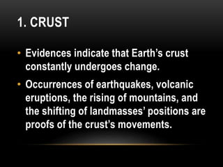 1. CRUST
• Evidences indicate that Earth’s crust
constantly undergoes change.
• Occurrences of earthquakes, volcanic
eruptions, the rising of mountains, and
the shifting of landmasses’ positions are
proofs of the crust’s movements.
 