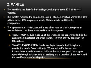 2. MANTLE
• The mantle is the Earth’s thickest layer, making up about 87% of its total
volume.
• It is located between the core and the crust. The composition of mantle is 46%
silicon oxide, 38% magnesium oxide, 8% iron oxide, and 8% other
compounds.
• The upper mantle has two parts that are often seen as distinct regions in
earth’s interior: the lithosphere and the asthenosphere.
a. The LITHOSPHERE is made up of the crust and the upper mantle. It is the
coolest and most rigid of Earth’s layers. Tectonic activity occurs in the
lithosphere.
b. The ASTHENOSPHERE is the denser layer beneath the lithospheric
mantle. It extends from 100 km to 700 km below Earth’s surface.
Convection currents produced in the asthenosphere push the magma
upward through volcanic vents, resulting in the creation of new crust and
the manifestation of earthquake.
 