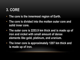 3. CORE
• The core is the innermost region of Earth.
• The core is divided into the molten outer core and
solid inner core.
• The outer core is 2253.9 km thick and is made up of
iron and nickel with small amount of dense
elements like gold, platinum, and uranium.
• The inner core is approximately 1207 km thick and
is made up of iron.
 