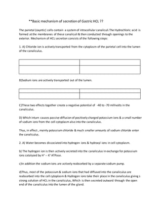 **Basic mechanism of secretion of Gastric HCL ??
The parietal (oxyntic) cells contain a systemof intracellular canaliculi.The Hydrochloric acid is
formed at the membranes of these canaliculi & then conducted through openings to the
exterior. Mechanism of HCL secretion consists of the following steps:
1. A) Chloride ion is actively transported from the cytoplasm of the parietal cell into the lumen
of the canaliculus.
B)Sodium ions are actively transported out of the lumen.
C)These two effects together create a negative potential of -40 to -70 millivolts in the
canaliculus.
D) Which inturn causes passive diffusion of positively charged potassium ions & a small number
of sodium ions from the cell cytoplasm also into the canaliculus.
Thus, in effect , mainly potassium chloride & much smaller amounts of sodium chloride enter
the canaliculus.
2. A) Water becomes dissociated into hydrogen ions & hydroxyl ions in cell cytoplasm.
b) The hydrogen ion is then actively secreted into the canaliculus in exchange for potassium
ions catalyzed by H+ -- K+ ATPase.
c)In addition the sodium ions are actively reabsorbed by a separate sodium pump.
d)Thus, most of the potassium& sodium ions that had diffused into the canaliculus are
reabsorbed into the cell cytoplasm & Hydrogen ions take their place in the canaliculus giving s
strong solution of HCL in the canaliculus, Which is then secreted outward through the open
end of the canaliculus into the lumen of the gland.
 