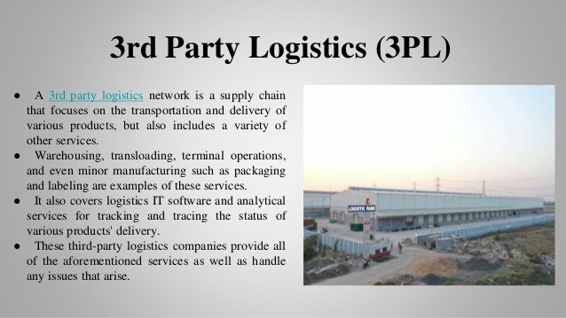 ● A 3rd party logistics network is a supply chain
that focuses on the transportation and delivery of
various products, but also includes a variety of
other services.
● Warehousing, transloading, terminal operations,
and even minor manufacturing such as packaging
and labeling are examples of these services.
● It also covers logistics IT software and analytical
services for tracking and tracing the status of
various products' delivery.
● These third-party logistics companies provide all
of the aforementioned services as well as handle
any issues that arise.
3rd Party Logistics (3PL)
 
