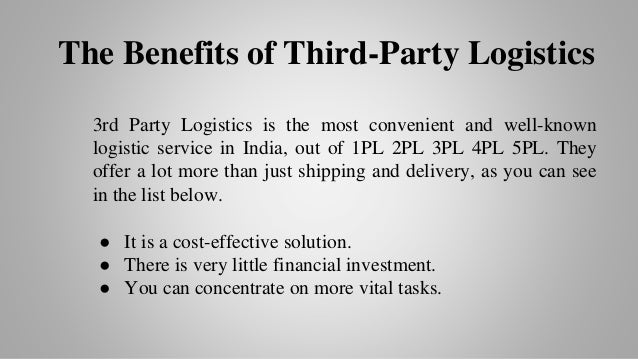 The Benefits of Third-Party Logistics
3rd Party Logistics is the most convenient and well-known
logistic service in India, out of 1PL 2PL 3PL 4PL 5PL. They
offer a lot more than just shipping and delivery, as you can see
in the list below.
● It is a cost-effective solution.
● There is very little financial investment.
● You can concentrate on more vital tasks.
 