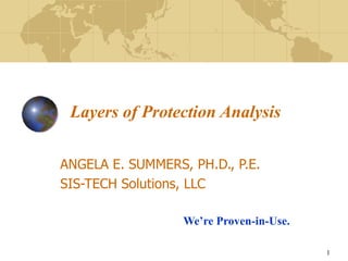 1
Layers of Protection Analysis
ANGELA E. SUMMERS, PH.D., P.E.
SIS-TECH Solutions, LLC
We’re Proven-in-Use.
 