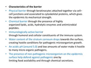 • Characteristics of the barrier
• Physical barrier through keratinocytes attached together via cell–
  cell junctions and associated to cytoskeletal proteins, which gives
  the epidermis its mechanical strength.
• Chemical barrier through the presence of highly
  organized lipids, acids, hydrolytic enzymes and antimicrobial
  peptides.
• Immunologically active barrier
  through humoral and cellular constituents of the immune system.
• Water content of the stratum corneum drops towards the surface,
  creating hostile conditions for pathogenic microorganism growth.
• An acidic pH (around 5.0) and low amounts of water make it hostile
  to many micro organic pathogens.
• The presence of non-pathogenic microorganism on the epidermis
  surface help defend against pathogenic one by
  limiting food availability and through chemical secretions.
 