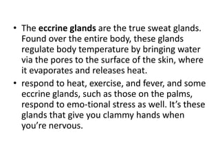 • The eccrine glands are the true sweat glands.
  Found over the entire body, these glands
  regulate body temperature by bringing water
  via the pores to the surface of the skin, where
  it evaporates and releases heat.
• respond to heat, exercise, and fever, and some
  eccrine glands, such as those on the palms,
  respond to emo-tional stress as well. It’s these
  glands that give you clammy hands when
  you’re nervous.
 