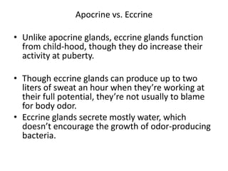 Apocrine vs. Eccrine

• Unlike apocrine glands, eccrine glands function
  from child-hood, though they do increase their
  activity at puberty.

• Though eccrine glands can produce up to two
  liters of sweat an hour when they’re working at
  their full potential, they’re not usually to blame
  for body odor.
• Eccrine glands secrete mostly water, which
  doesn’t encourage the growth of odor-producing
  bacteria.
 
