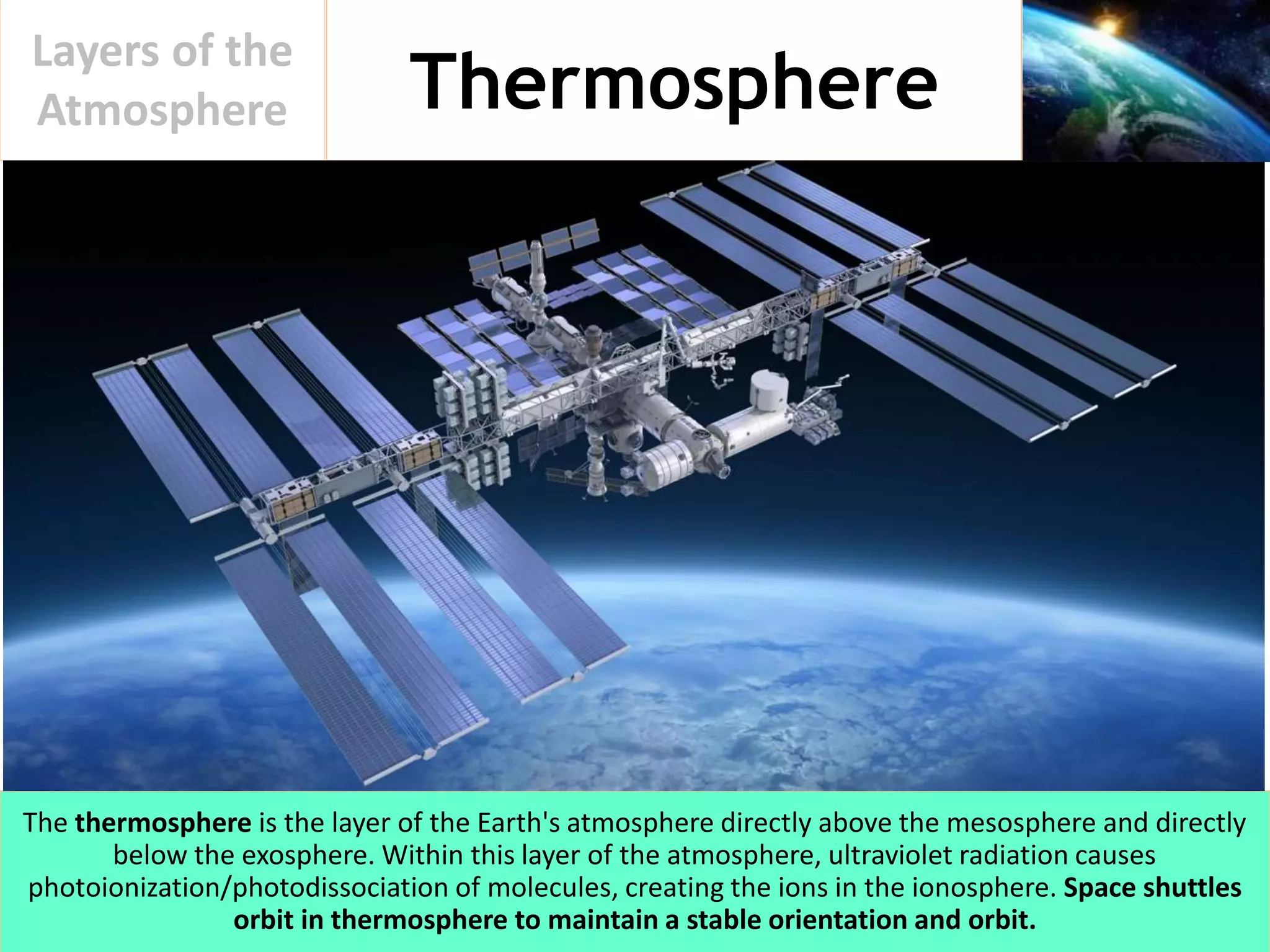 Thermosphere
Layers of the
Atmosphere
The thermosphere is the layer of the Earth's atmosphere directly above the mesosphere and directly
below the exosphere. Within this layer of the atmosphere, ultraviolet radiation causes
photoionization/photodissociation of molecules, creating the ions in the ionosphere. Space shuttles
orbit in thermosphere to maintain a stable orientation and orbit.
 