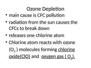 Ozone Depletion
• main cause is CFC pollution
• radiation from the sun causes the
CFCs to break down
• releases one chlorine atom
• Chlorine atom reacts with ozone
(O3 ) molecules forming chlorine
oxide(ClO) and oxygen gas ( O2).
 