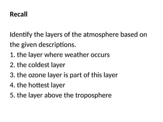 Recall
Identify the layers of the atmosphere based on
the given descriptions.
1. the layer where weather occurs
2. the coldest layer
3. the ozone layer is part of this layer
4. the hottest layer
5. the layer above the troposphere
 