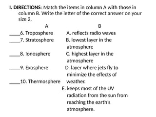 I. DIRECTIONS: Match the items in column A with those in
column B. Write the letter of the correct answer on your
size 2.
A B
____6. Troposphere A. reflects radio waves
____7. Stratosphere B. lowest layer in the
atmosphere
____8. Ionosphere C. highest layer in the
atmosphere
____9. Exosphere D. layer where jets fly to
minimize the effects of
____10. Thermosphere weather.
E. keeps most of the UV
radiation from the sun from
reaching the earth’s
atmosphere.
 