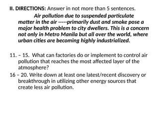 II. DIRECTIONS: Answer in not more than 5 sentences.
Air pollution due to suspended particulate
matter in the air -----primarily dust and smoke pose a
major health problem to city dwellers. This is a concern
not only in Metro Manila but all over the world, where
urban cities are becoming highly industrialized.
11. – 15. What can factories do or implement to control air
pollution that reaches the most affected layer of the
atmosphere?
16 – 20. Write down at least one latest/recent discovery or
breakthrough in utilizing other energy sources that
create less air pollution.
 