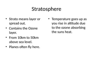 Stratosphere
• Strato means layer or
spread out.
• Contains the Ozone
layer.
• From 10km to 50km
above sea level.
• Planes often fly here.
• Temperature goes up as
you rise in altitude due
to the ozone absorbing
the suns heat.
 