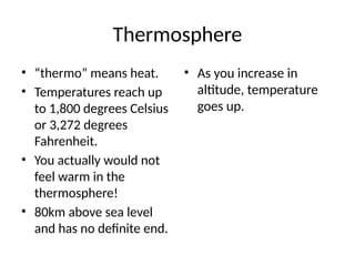 Thermosphere
• “thermo” means heat.
• Temperatures reach up
to 1,800 degrees Celsius
or 3,272 degrees
Fahrenheit.
• You actually would not
feel warm in the
thermosphere!
• 80km above sea level
and has no definite end.
• As you increase in
altitude, temperature
goes up.
 
