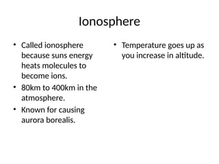 Ionosphere
• Called ionosphere
because suns energy
heats molecules to
become ions.
• 80km to 400km in the
atmosphere.
• Known for causing
aurora borealis.
• Temperature goes up as
you increase in altitude.
 