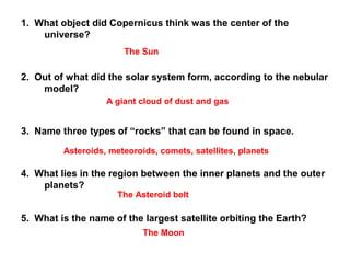 1. What object did Copernicus think was the center of the
universe?
2. Out of what did the solar system form, according to the nebular
model?
3. Name three types of “rocks” that can be found in space.
4. What lies in the region between the inner planets and the outer
planets?
5. What is the name of the largest satellite orbiting the Earth?
The Sun
A giant cloud of dust and gas
Asteroids, meteoroids, comets, satellites, planets
The Asteroid belt
The Moon
 