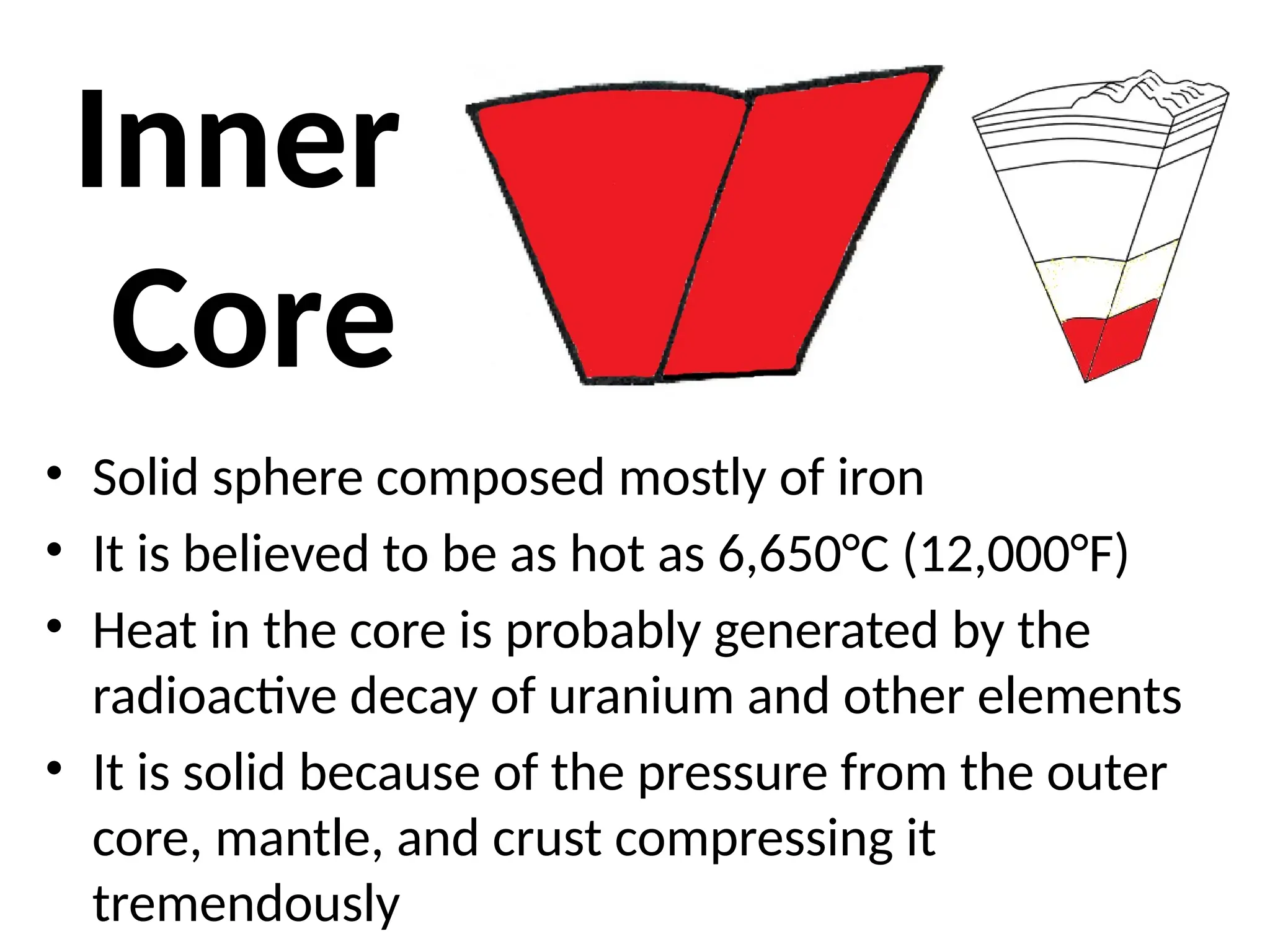 Inner
Core
• Solid sphere composed mostly of iron
• It is believed to be as hot as 6,650°C (12,000°F)
• Heat in the core is probably generated by the
radioactive decay of uranium and other elements
• It is solid because of the pressure from the outer
core, mantle, and crust compressing it
tremendously
 