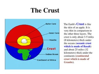 The Crust
The Earth's Crust is like
the skin of an apple. It is
very thin in comparison to
the other three layers. The
crust is only about 3-5 miles
(8 kilometers) thick under
the oceans (oceanic crust
which is made of Basalt)
and about 25 miles (32
kilometers) thick under the
continents (continental
crust which is made of
Granite).
 