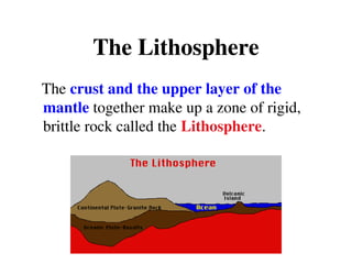 The Lithosphere
The crust and the upper layer of the
mantle together make up a zone of rigid,
brittle rock called the Lithosphere.
 