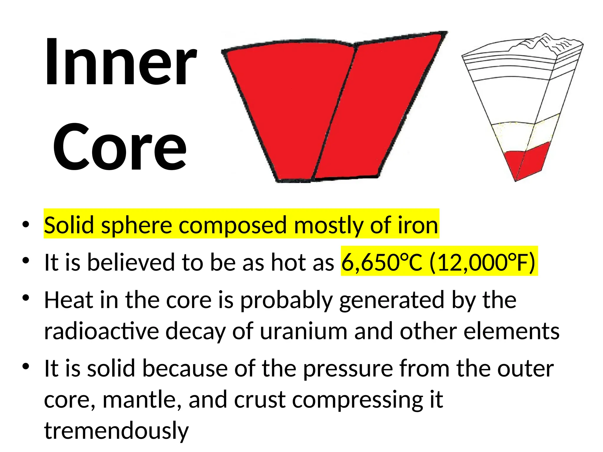 Inner
Core
• Solid sphere composed mostly of iron
• It is believed to be as hot as 6,650°C (12,000°F)
• Heat in the core is probably generated by the
radioactive decay of uranium and other elements
• It is solid because of the pressure from the outer
core, mantle, and crust compressing it
tremendously
 