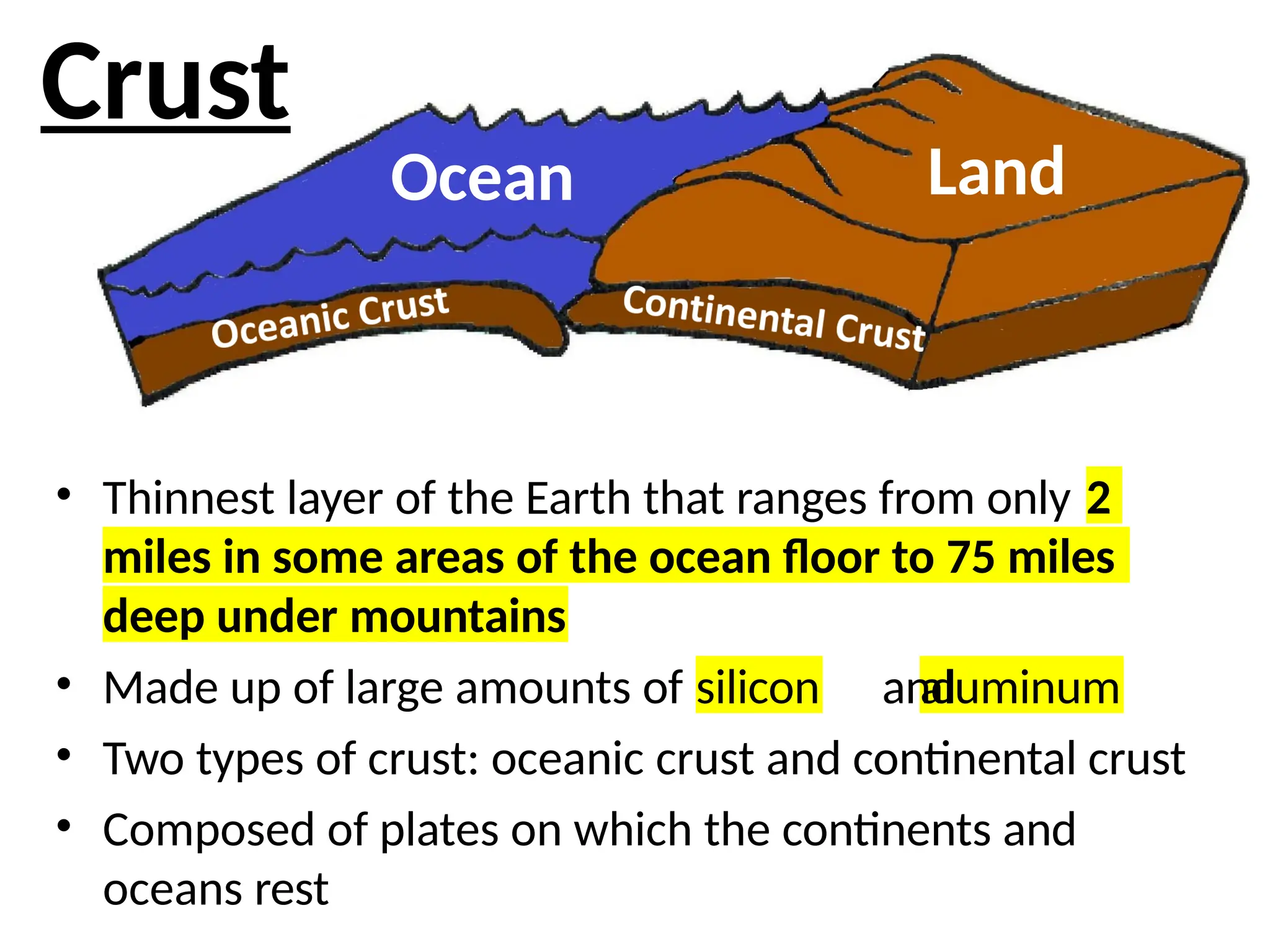 • Thinnest layer of the Earth that ranges from only 2
miles in some areas of the ocean floor to 75 miles
deep under mountains
silicon aluminum
• Made up of large amounts of and
• Two types of crust: oceanic crust and continental crust
• Composed of plates on which the continents and
oceans rest
Ocean Land
Crust
 