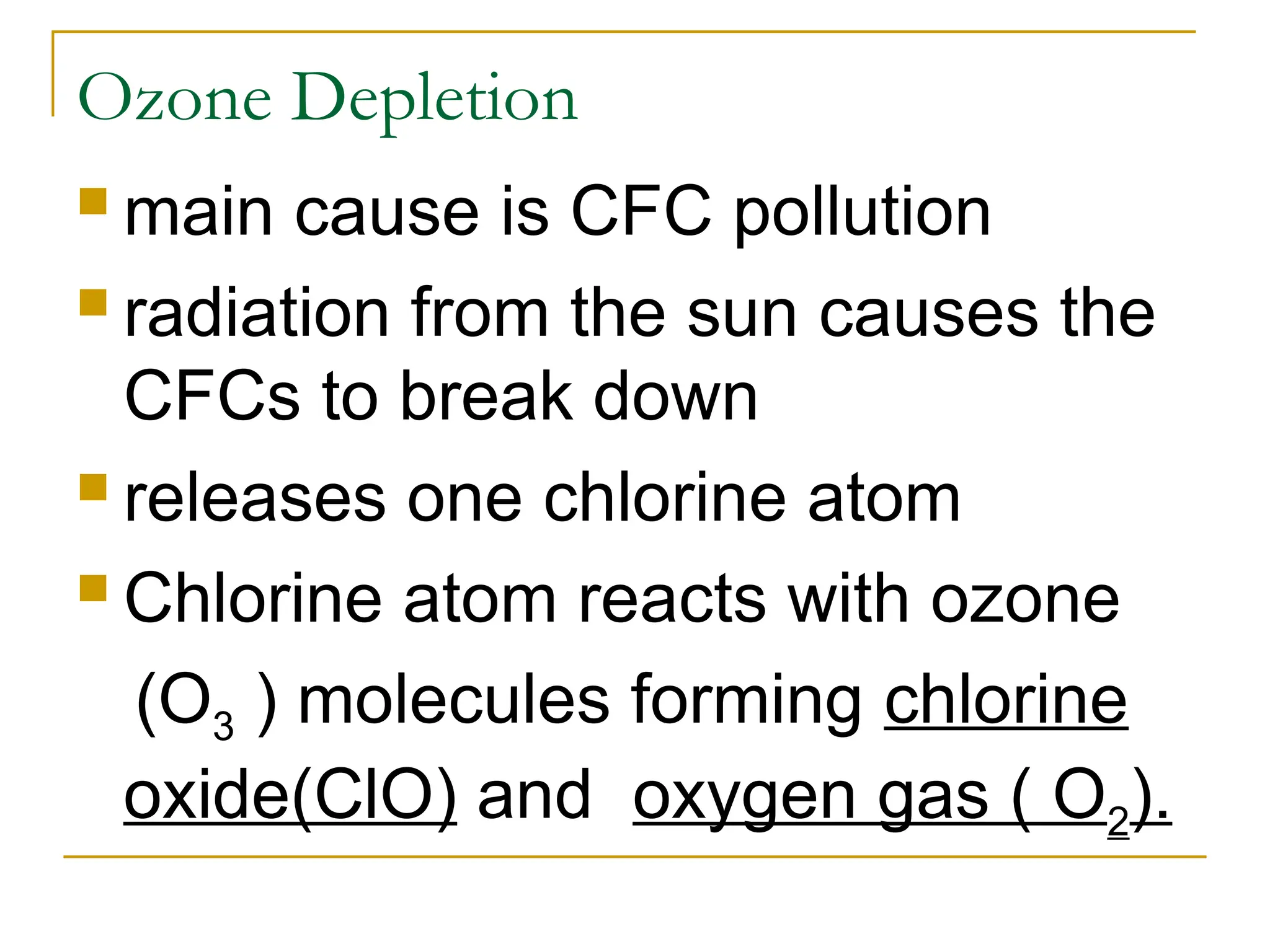 Ozone Depletion
 main cause is CFC pollution
 radiation from the sun causes the
CFCs to break down
 releases one chlorine atom
 Chlorine atom reacts with ozone
(O3 ) molecules forming chlorine
oxide(ClO) and oxygen gas ( O2).
 