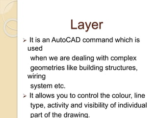 Layer
It is an AutoCAD command which is
used
when we are dealing with complex
geometries like building structures,
wiring
system etc.
It allows you to control the colour, line
type, activity and visibility of individual
part of the drawing.