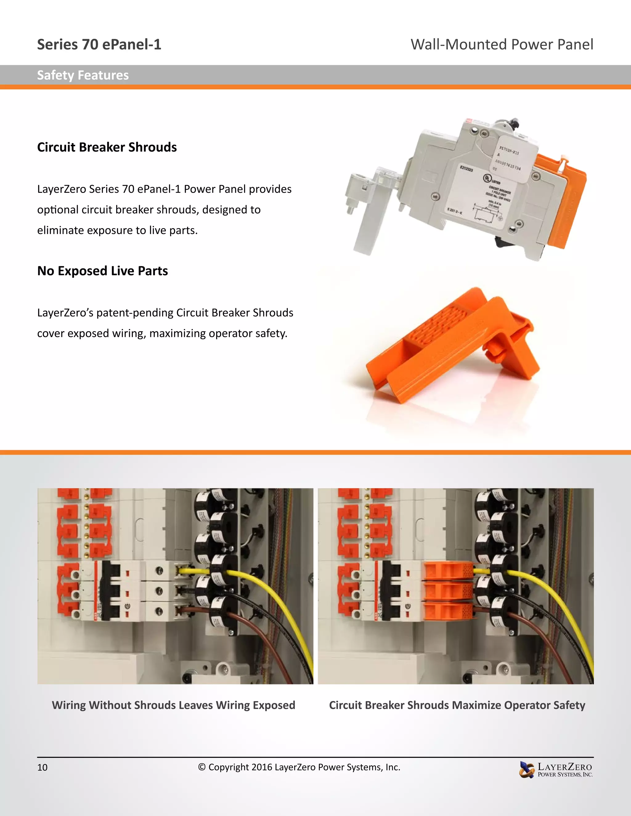 Circuit Breaker Shrouds
LayerZero Series 70 ePanel-1 Power Panel provides
optional circuit breaker shrouds, designed to
eliminate exposure to live parts.
No Exposed Live Parts
LayerZero’s patent-pending Circuit Breaker Shrouds
cover exposed wiring, maximizing operator safety.
Wiring Without Shrouds Leaves Wiring Exposed Circuit Breaker Shrouds Maximize Operator Safety
Wall-Mounted Power PanelSeries 70 ePanel-1
10 © Copyright 2016 LayerZero Power Systems, Inc.
Safety Features
 