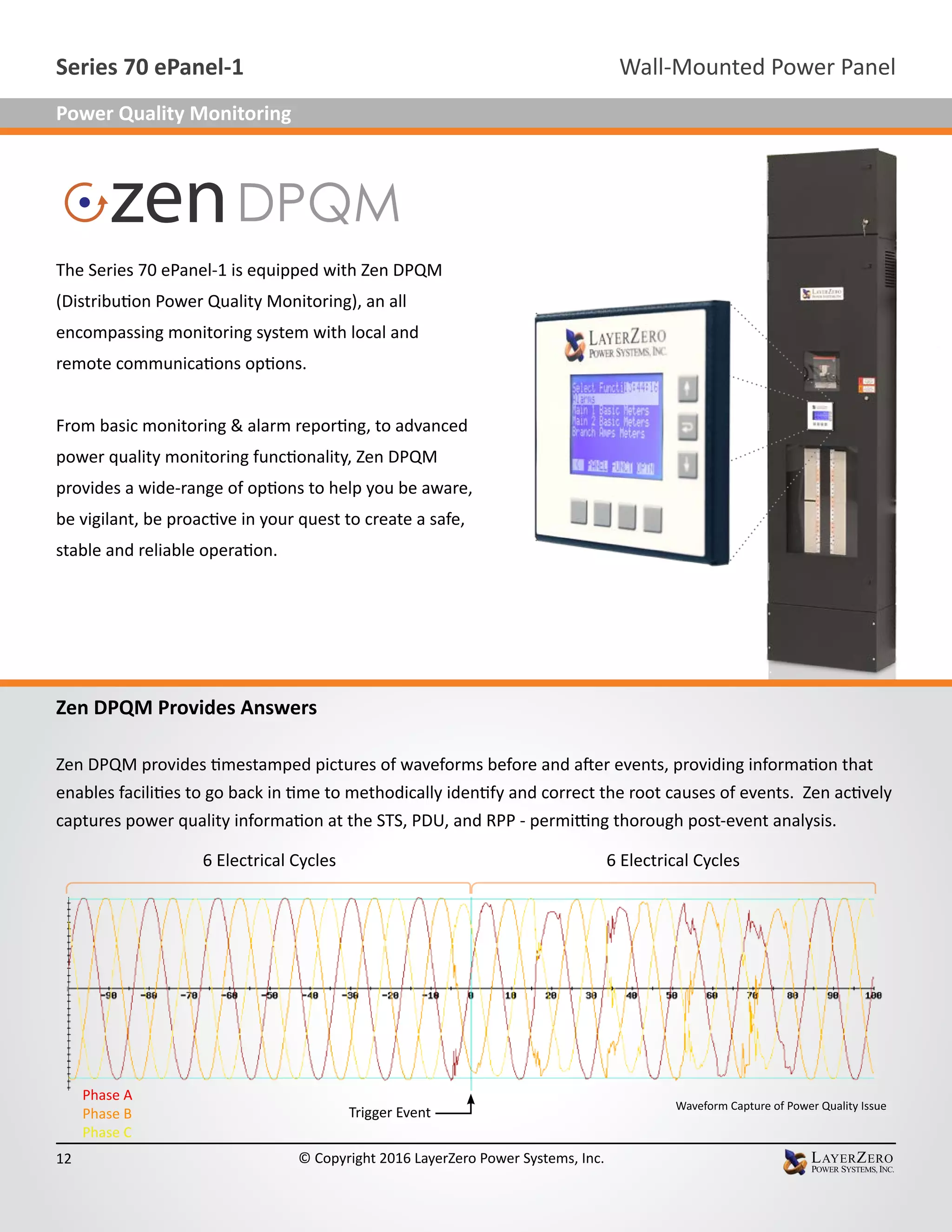 Zen DPQM Provides Answers
Zen DPQM provides timestamped pictures of waveforms before and after events, providing information that
enables facilities to go back in time to methodically identify and correct the root causes of events. Zen actively
captures power quality information at the STS, PDU, and RPP - permitting thorough post-event analysis.
6 Electrical Cycles 6 Electrical Cycles
Waveform Capture of Power Quality Issue
Trigger Event
Phase A
Phase B
Phase C
The Series 70 ePanel-1 is equipped with Zen DPQM
(Distribution Power Quality Monitoring), an all
encompassing monitoring system with local and
remote communications options.
From basic monitoring & alarm reporting, to advanced
power quality monitoring functionality, Zen DPQM
provides a wide-range of options to help you be aware,
be vigilant, be proactive in your quest to create a safe,
stable and reliable operation.
Wall-Mounted Power PanelSeries 70 ePanel-1
12 © Copyright 2016 LayerZero Power Systems, Inc.
Power Quality Monitoring
 