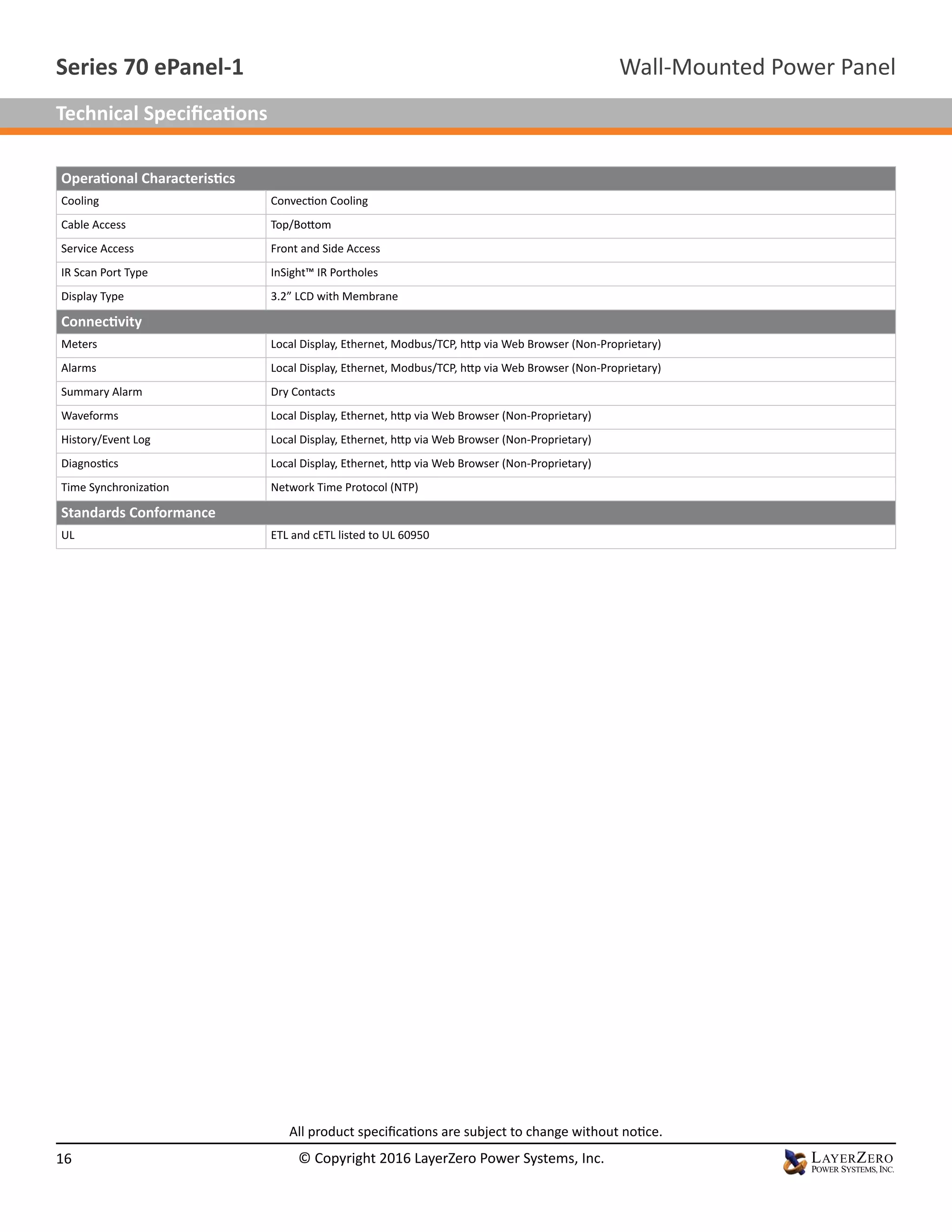 Operational Characteristics
Cooling Convection Cooling
Cable Access Top/Bottom
Service Access Front and Side Access
IR Scan Port Type InSight™ IR Portholes
Display Type 3.2” LCD with Membrane
Connectivity
Meters Local Display, Ethernet, Modbus/TCP, http via Web Browser (Non-Proprietary)
Alarms Local Display, Ethernet, Modbus/TCP, http via Web Browser (Non-Proprietary)
Summary Alarm Dry Contacts
Waveforms Local Display, Ethernet, http via Web Browser (Non-Proprietary)
History/Event Log Local Display, Ethernet, http via Web Browser (Non-Proprietary)
Diagnostics Local Display, Ethernet, http via Web Browser (Non-Proprietary)
Time Synchronization Network Time Protocol (NTP)
Standards Conformance
UL ETL and cETL listed to UL 60950
All product specifications are subject to change without notice.
Wall-Mounted Power PanelSeries 70 ePanel-1
16 © Copyright 2016 LayerZero Power Systems, Inc.
Technical Specifications
 