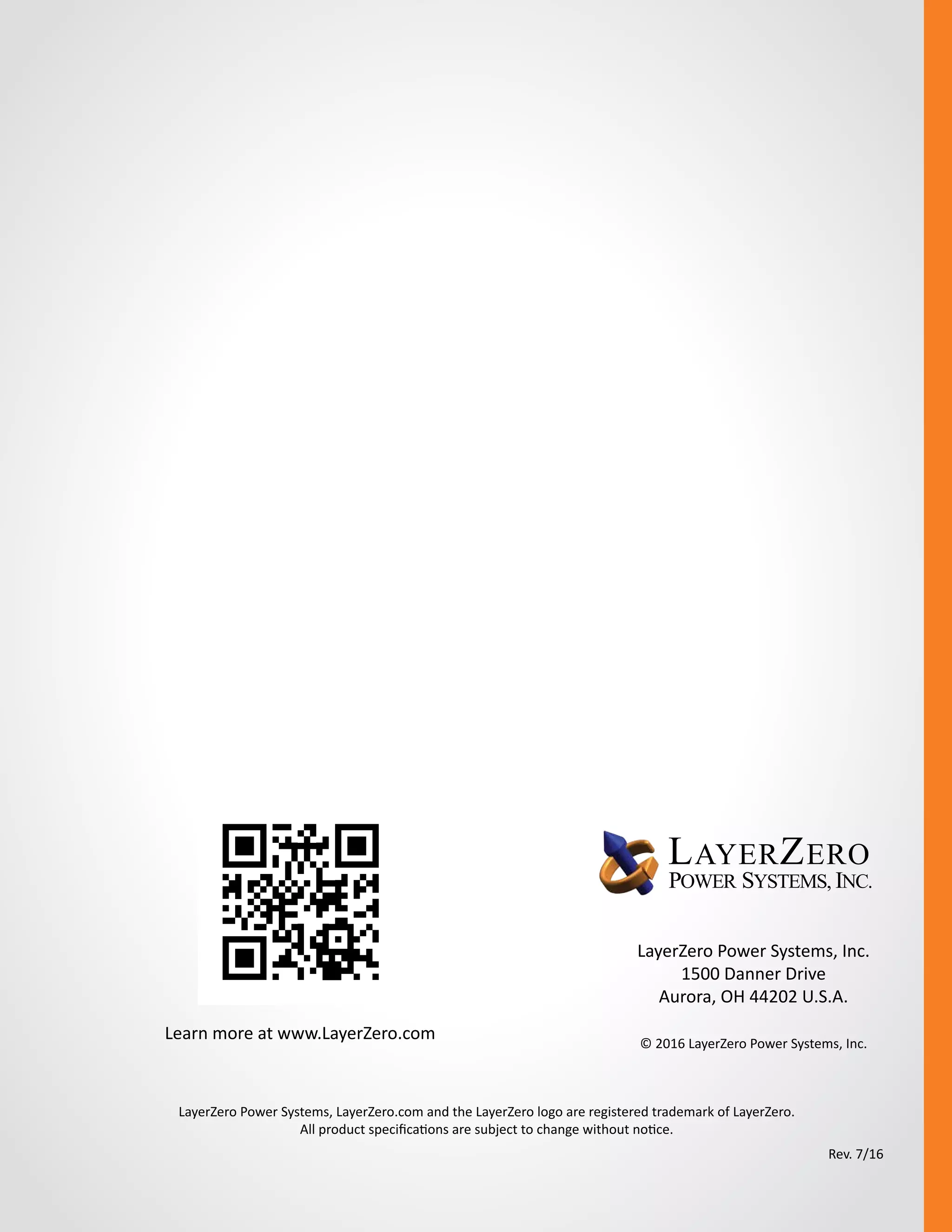 LayerZero Power Systems, Inc.
1500 Danner Drive
Aurora, OH 44202 U.S.A.
© 2016 LayerZero Power Systems, Inc.
LayerZero Power Systems, LayerZero.com and the LayerZero logo are registered trademark of LayerZero.
All product specifications are subject to change without notice.
Learn more at www.LayerZero.com
Rev. 7/16
 