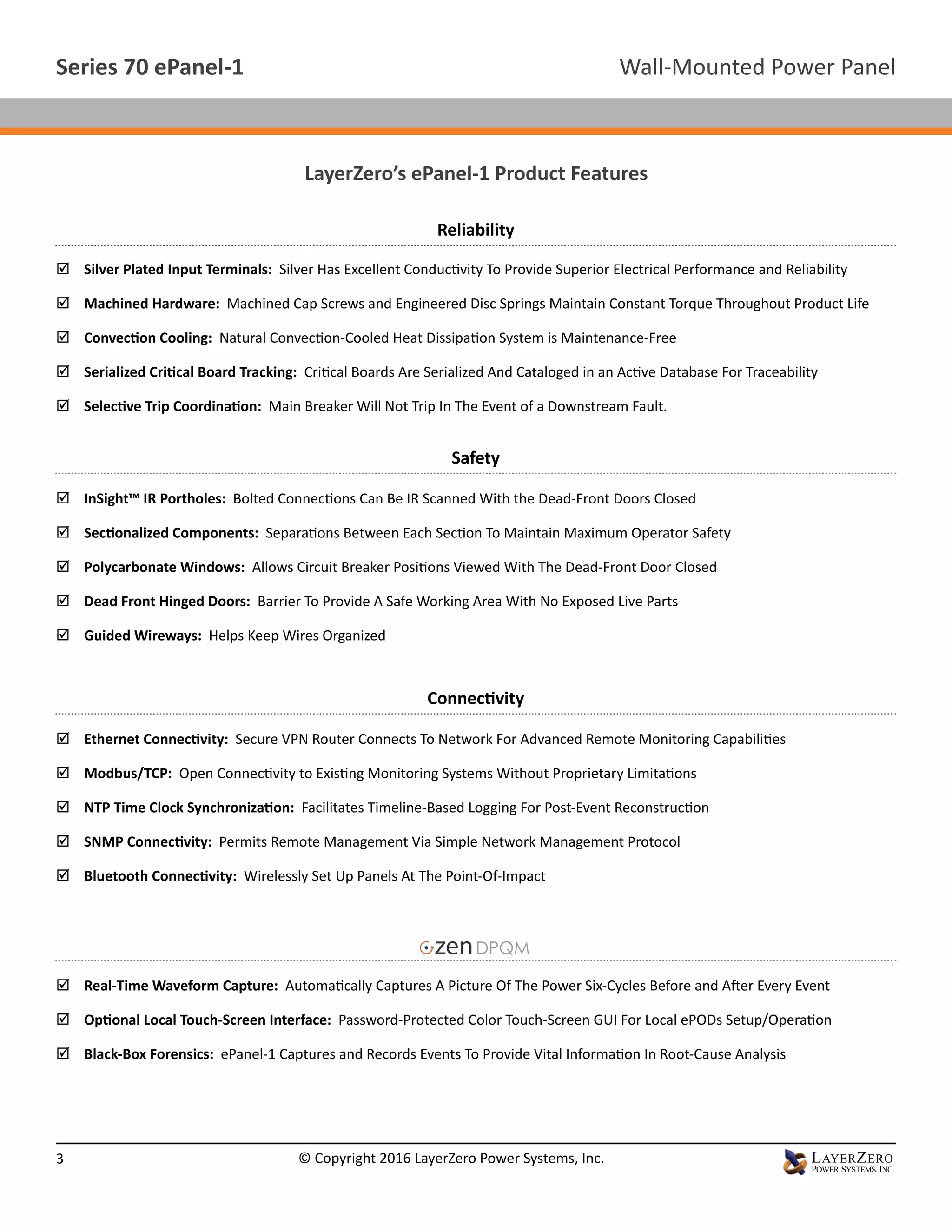 LayerZero’s ePanel-1 Product Features
;; Silver Plated Input Terminals: Silver Has Excellent Conductivity To Provide Superior Electrical Performance and Reliability
;; Machined Hardware: Machined Cap Screws and Engineered Disc Springs Maintain Constant Torque Throughout Product Life
;; Convection Cooling: Natural Convection-Cooled Heat Dissipation System is Maintenance-Free
;; Serialized Critical Board Tracking: Critical Boards Are Serialized And Cataloged in an Active Database For Traceability
;; Selective Trip Coordination: Main Breaker Will Not Trip In The Event of a Downstream Fault.
Reliability
Safety
;; InSight™ IR Portholes: Bolted Connections Can Be IR Scanned With the Dead-Front Doors Closed
;; Sectionalized Components: Separations Between Each Section To Maintain Maximum Operator Safety
;; Polycarbonate Windows: Allows Circuit Breaker Positions Viewed With The Dead-Front Door Closed
;; Dead Front Hinged Doors: Barrier To Provide A Safe Working Area With No Exposed Live Parts
;; Guided Wireways: Helps Keep Wires Organized
Connectivity
;; Ethernet Connectivity: Secure VPN Router Connects To Network For Advanced Remote Monitoring Capabilities
;; Modbus/TCP: Open Connectivity to Existing Monitoring Systems Without Proprietary Limitations
;; NTP Time Clock Synchronization: Facilitates Timeline-Based Logging For Post-Event Reconstruction
;; SNMP Connectivity: Permits Remote Management Via Simple Network Management Protocol
;; Bluetooth Connectivity: Wirelessly Set Up Panels At The Point-Of-Impact
;; Real-Time Waveform Capture: Automatically Captures A Picture Of The Power Six-Cycles Before and After Every Event
;; Optional Local Touch-Screen Interface: Password-Protected Color Touch-Screen GUI For Local ePODs Setup/Operation
;; Black-Box Forensics: ePanel-1 Captures and Records Events To Provide Vital Information In Root-Cause Analysis
Wall-Mounted Power PanelSeries 70 ePanel-1
3 © Copyright 2016 LayerZero Power Systems, Inc.
 