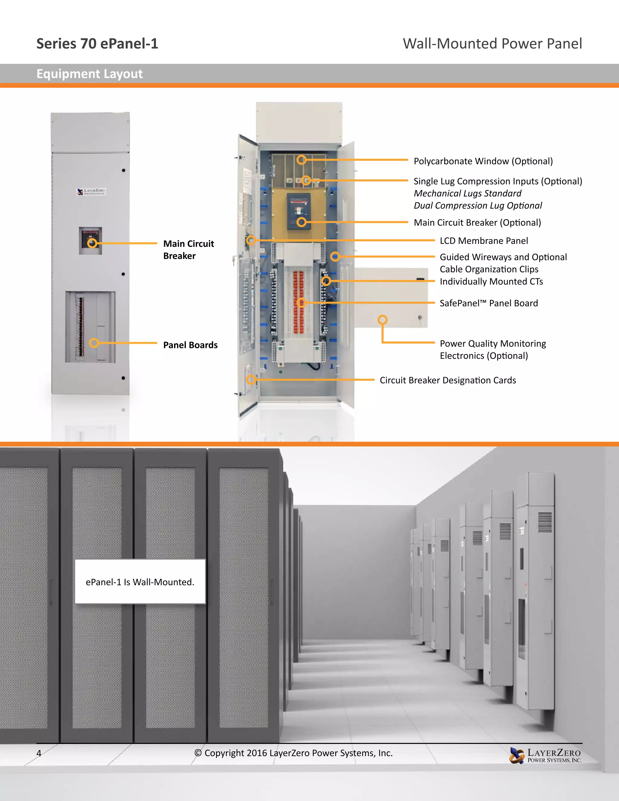 Polycarbonate Window (Optional)
Single Lug Compression Inputs (Optional)
Mechanical Lugs Standard
Dual Compression Lug Optional
Main Circuit Breaker (Optional)
SafePanel™ Panel Board
Individually Mounted CTs
Guided Wireways and Optional
Cable Organization Clips
Circuit Breaker Designation Cards
Power Quality Monitoring
Electronics (Optional)
LCD Membrane Panel
Panel Boards
Main Circuit
Breaker
ePanel-1 Is Wall-Mounted.
Wall-Mounted Power PanelSeries 70 ePanel-1
4 © Copyright 2016 LayerZero Power Systems, Inc.
Equipment Layout
 