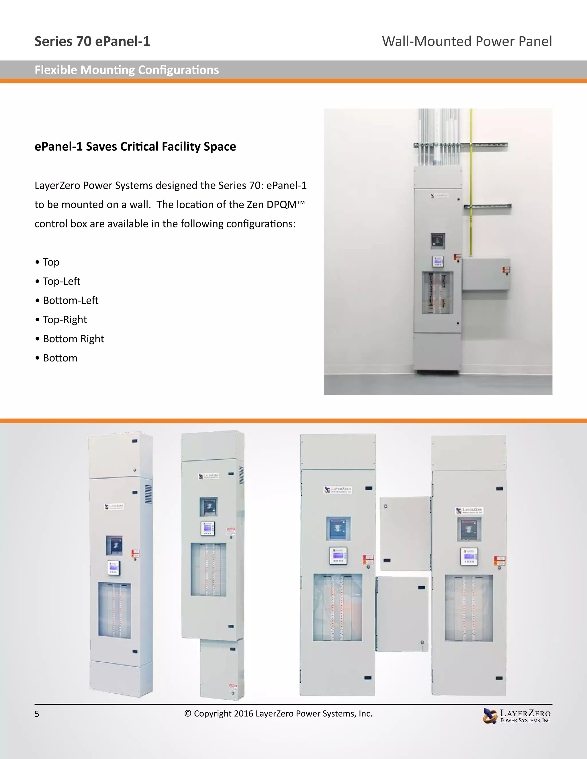 ePanel-1 Saves Critical Facility Space
LayerZero Power Systems designed the Series 70: ePanel-1
to be mounted on a wall. The location of the Zen DPQM™
control box are available in the following configurations:
• Top
• Top-Left
• Bottom-Left
• Top-Right
• Bottom Right
• Bottom
Wall-Mounted Power PanelSeries 70 ePanel-1
5 © Copyright 2016 LayerZero Power Systems, Inc.
Flexible Mounting Configurations
 