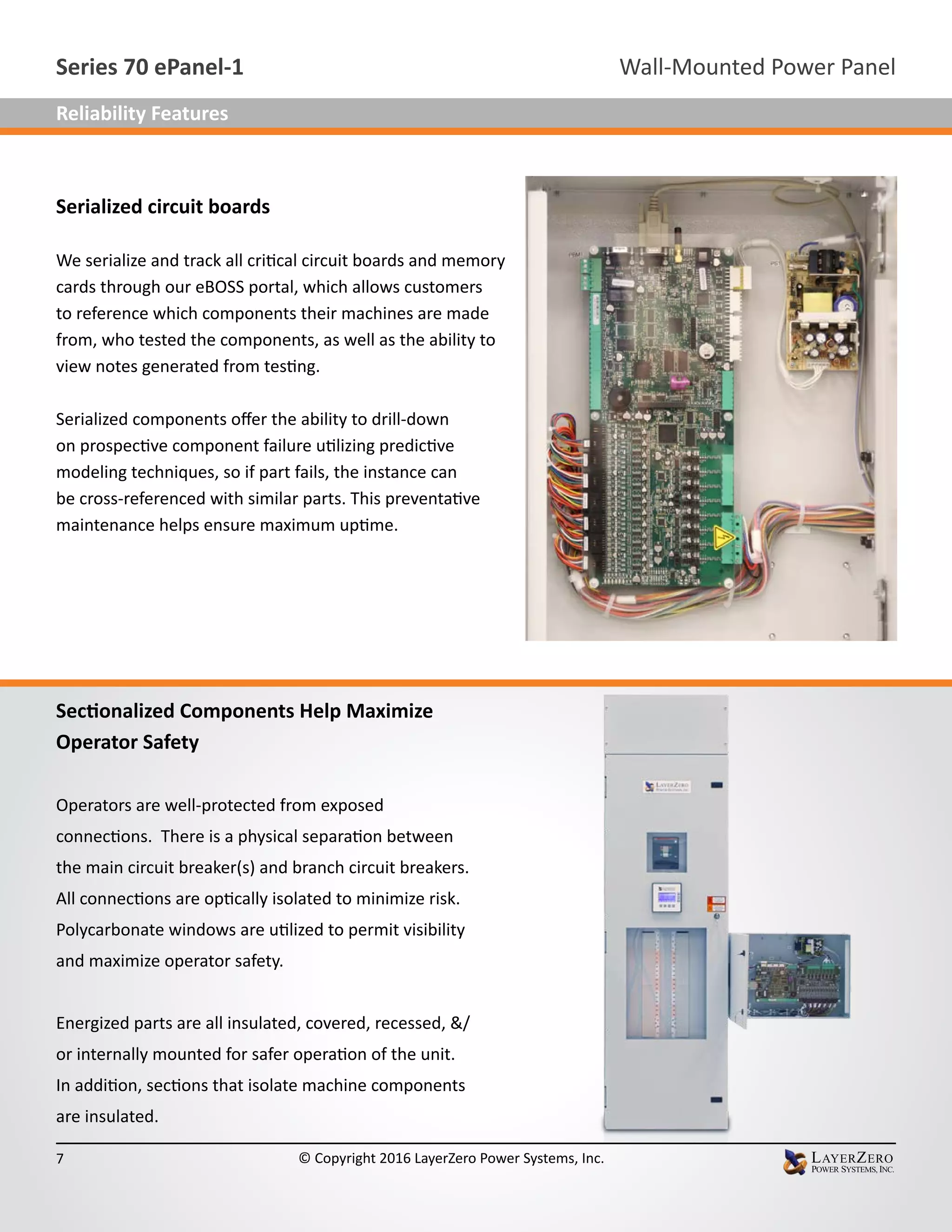 Serialized circuit boards
We serialize and track all critical circuit boards and memory
cards through our eBOSS portal, which allows customers
to reference which components their machines are made
from, who tested the components, as well as the ability to
view notes generated from testing.
Serialized components offer the ability to drill-down
on prospective component failure utilizing predictive
modeling techniques, so if part fails, the instance can
be cross-referenced with similar parts. This preventative
maintenance helps ensure maximum uptime.
Sectionalized Components Help Maximize
Operator Safety
Operators are well-protected from exposed
connections. There is a physical separation between
the main circuit breaker(s) and branch circuit breakers.
All connections are optically isolated to minimize risk.
Polycarbonate windows are utilized to permit visibility
and maximize operator safety.
Energized parts are all insulated, covered, recessed, &/
or internally mounted for safer operation of the unit.
In addition, sections that isolate machine components
are insulated.
Wall-Mounted Power PanelSeries 70 ePanel-1
7 © Copyright 2016 LayerZero Power Systems, Inc.
Reliability Features
 