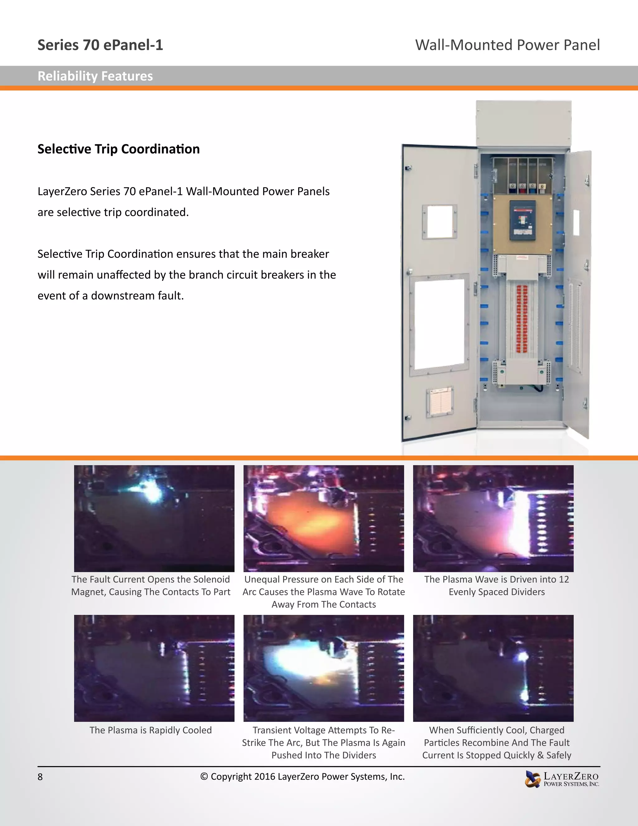Selective Trip Coordination
LayerZero Series 70 ePanel-1 Wall-Mounted Power Panels
are selective trip coordinated.
Selective Trip Coordination ensures that the main breaker
will remain unaffected by the branch circuit breakers in the
event of a downstream fault.
The Fault Current Opens the Solenoid
Magnet, Causing The Contacts To Part
Unequal Pressure on Each Side of The
Arc Causes the Plasma Wave To Rotate
Away From The Contacts
The Plasma Wave is Driven into 12
Evenly Spaced Dividers
The Plasma is Rapidly Cooled Transient Voltage Attempts To Re-
Strike The Arc, But The Plasma Is Again
Pushed Into The Dividers
When Sufficiently Cool, Charged
Particles Recombine And The Fault
Current Is Stopped Quickly & Safely
Wall-Mounted Power PanelSeries 70 ePanel-1
8 © Copyright 2016 LayerZero Power Systems, Inc.
Reliability Features
 
