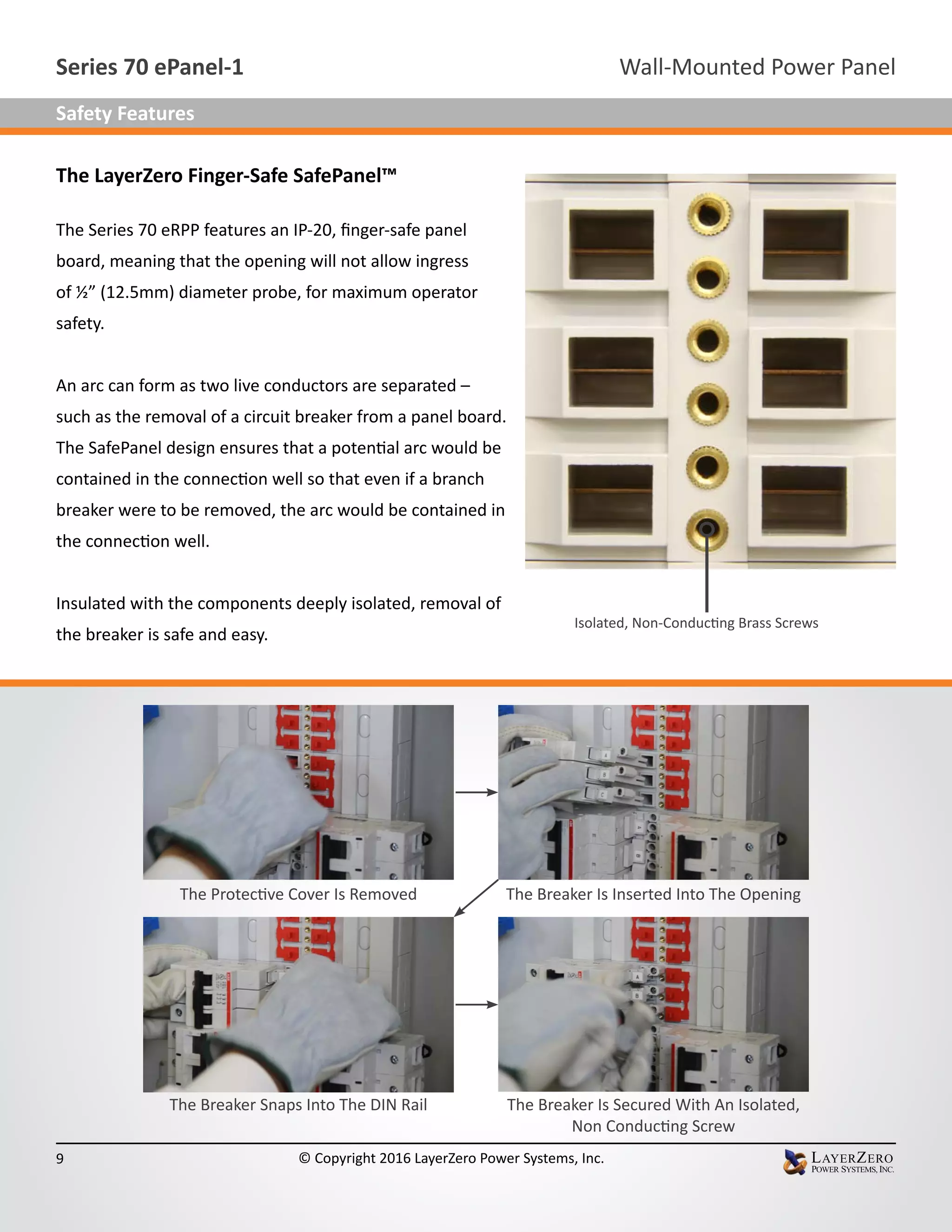 The LayerZero Finger-Safe SafePanel™
The Series 70 eRPP features an IP-20, finger-safe panel
board, meaning that the opening will not allow ingress
of ½” (12.5mm) diameter probe, for maximum operator
safety.
An arc can form as two live conductors are separated –
such as the removal of a circuit breaker from a panel board.
The SafePanel design ensures that a potential arc would be
contained in the connection well so that even if a branch
breaker were to be removed, the arc would be contained in
the connection well.
Insulated with the components deeply isolated, removal of
the breaker is safe and easy.
Isolated, Non-Conducting Brass Screws
The Protective Cover Is Removed The Breaker Is Inserted Into The Opening
The Breaker Snaps Into The DIN Rail The Breaker Is Secured With An Isolated,
Non Conducting Screw
Wall-Mounted Power PanelSeries 70 ePanel-1
9 © Copyright 2016 LayerZero Power Systems, Inc.
Safety Features
 