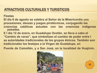 ATRACTIVOS CULTURALES Y TURISTICOS
Fiestas
El día 6 de agosto se celebra al Señor de la Misericordia con
procesiones, danzas y juegos pirotécnicos, conjugando las
creencias católicas actuales con las creencias indígenas
   pasadas.
E l día 12 de enero, en Guadalupe Ocotán, se lleva a cabo el
“Cambio de varas”, que simbolizan el cambio de poder entre l
as autoridades tradicionales de los grupos étnicos. También son
tradicionales los festejos a la Virgen de Guadalupe, en
Puente de Camotlán, y a San José, en la localidad de Huajimic.




                                                         10
 