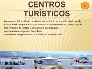 CENTROS                                                   13



                  TURÍSTICOS
Lo abrupto del territorio convierte al municipio en un sitio ideal para la
Práctica del campismo, excursionismo o montañismo, así como para la
Observación de la flora y la fauna en sus bosques
prácticamente vírgenes. Su cultura
tradiciones indígenas son, sin duda, un atractivo más.
 