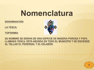 Nomenclatura
DENOMINACIÓN

LA YESCA.

TOPONIMIA

SU NOMBRE SE DERIVA DE UNA ESPECIE DE MADERA POROSA Y FOFA
LLAMADA YESCA. ÉSTA ABUNDA EN TODO EL MUNICIPIO Y SE ENCIENDE
AL TALLAR EL PEDERNAL Y EL ESLABÓN.




                                                            3
 