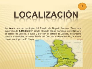 5



        LOCALIZACIÓN
La Yesca, es un municipio del Estado de Nayarit, México. Tiene una
superficie de 4,419.86 Km². Limita al Norte con el municipio de El Nayar y
el estado de Jalisco, al Este y Sur con el estado de Jalisco, al suroeste
con los municipios de Santa María del Oro,Jala e Ixtlán del Río, al Oeste
con el municipio de El Nayar.
 