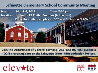  
	
  
	
  
	
  
Date:	
   	
  	
  	
  	
  	
  	
  	
  	
  March	
  9,	
  2016	
   	
   	
  Time:	
  7:00	
  pm	
  	
  	
  	
  	
  	
  
Loca8on:	
  	
  	
  Lafaye<e	
  ES	
  Trailer	
  Complex	
  (in	
  the	
  tent)	
  	
  
	
  	
  	
  	
  	
  	
  	
  Enter	
  the	
  trailer	
  complex	
  on	
  33rd	
  and	
  Pa<erson	
  St	
  NW	
  
	
  
	
  
	
  
Join	
  the	
  Department	
  of	
  General	
  Services	
  (DGS)	
  and	
  DC	
  Public	
  Schools	
  
(DCPS)	
  for	
  an	
  update	
  on	
  the	
  Lafaye<e	
  School	
  Moderniza8on	
  Project.	
  
	
  	
  Lafaye<e	
  Elementary	
  School	
  Community	
  Mee8ng	
  
 