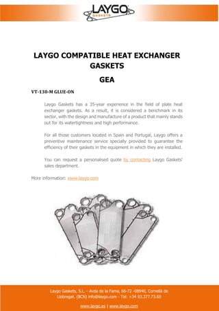Laygo Gaskets, S.L. - Avda de la Fama, 66-72 -08940, Cornellà de
Llobregat. (BCN) info@laygo.com - Tel: +34 93.377.73.60
www.laygo.es | www.laygo.com
LAYGO COMPATIBLE HEAT EXCHANGER
GASKETS
GEA
VT-130-M GLUE-ON
Laygo Gaskets has a 35-year experience in the field of plate heat
exchanger gaskets. As a result, it is considered a benchmark in its
sector, with the design and manufacture of a product that mainly stands
out for its watertightness and high performance.
For all those customers located in Spain and Portugal, Laygo offers a
preventive maintenance service specially provided to guarantee the
efficiency of their gaskets in the equipment in which they are installed.
You can request a personalised quote by contacting Laygo Gaskets'
sales department.
More information: www.laygo.com
 
