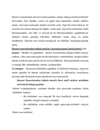 İnternet resurslarından dərs prosesinin qurulması zamanı olduqcaönəmli problemlər
mövcuddur. İstər müəllim, istərsə də şagird üçün internetdən istifadə etdikləri
zaman, onun qarşısında geniş internet resursları açılır. Əgər biz nəzərə alsaq ki, bu
resurslar bizə müsbətəhəmiyyətli bilgilər verdiyi kimi, həm dəbu mənbələrdə mənfi
informasiyalarda verə bilər və xüsusən də bu informasiyalardan şagirdlərimizin
istifadəsi zamanı qarşılaşa biləcəkləri təhlükələri nəzərə alsaq, bu zaman
müəllimlərin öhdəsinə necə böyük məsuliyyətli bir öhdəliyin düşdüyünü görmüş
olarıq.
İnternet resurslarından istifadəedərkən 2 maraqlıməqam özünü göstərir: 1-ci
məqam - Müəllim öz şagirdlərinə internet resusrlarından düzgün istifadə etməyin
yollarını, onlar qarşısındaaçılan böyük informasiya mənbələrindən düzgün istifadə
edərək, özünü öyrətmə yolu ilə mövzu üzrə özbiliklərini, dünyagörüşlərini artıracaq
və maraqlı fikir mübadiləsinin sirlərinə yiyələnəcəklər.
2-ci məqam - Bu prosesi bütünlüklə şagirdlərin öz öhdəsinə buraxmaq. Amma bu
zaman şagirdlər bu internet şəbəkəsinin içərisində ki, informasiya resurslarının
arasında sanki hörümçək toruna düşmüş bir arıya bənzəyəcək.
İnternet Resurslarından istifadə etməklə Dərsi təşkil edərkən müəllimin
əməl etməli olduğuqaydalar
İnternet texnalogiyalarına əsaslanan istənilən dərs prosesinin qurulması dərsin
təşkilindən başlayır.
- Bu mərhələnin əsas məqsədi- İlk öncə keçiriləcək mövzu haqqında
şagirdlərə düzgün istiqamət verməkdir.
- Bu mərhələdən sonra müəllim şagird qarşısında problemli vəziyyət
yaradır.
Dərsin əsas mərhələsi:
 