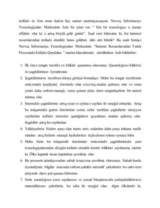 istifadə et- Sən onun dadını heç zaman unutmayacaqsan. Norveç İnformasiya
Texnologiyaları Mərkəzinin belə bir şüarı var: “ Hər bir texnologiya o zaman
effektiv olur ki, o artıq böyük gəlir gətirir”. Sual verə bilərsiniz ki, biz internet
resurslarından istifadə etməklə hansı gəlirləri əldə edə bilərik? Bu sualı həmişə
Norveç İnformasiya Texnologiyaları Mərkəzinin “İnternet Resurslarından Tədris
Prosesində İstifadə Qaydaları ” master-klasslarında müəllimlərə belə bildirirlər:
1. İlk öncə zəngin təcrübə və biliklər qazanmış olursunuz. Qazandığınız bilikləri
öz şagirdlərinizə öyrədirsiniz
2. Şagirdlərinizin təcrübəsi dünya görüşü formalaşır. Məhz bu zəngin təcrübənin
nəticəsində keçdiyiniz dərslərdə olan sıxıcılıq aradan qalxmış olur və onun
yerini daha sərbəst maraqlı, vaxta qənaət edən, dərsi zənginləşdirən bir metod
tutmuş olur.
3. İnternetdə şagirdləriniz artıq oyun və əyləncə saytları ilə məşğul olmurlar. Artıq
bu istiqamətdə gedən dərslərdən sonra, sizlər tərəfdən şagirdlərin müəyyən
saytlardan istifadə etməsinə qadağaların qoyulması aradan qalxmış olur.
Şagirdlər artıq bu saytlardan
4. Valideynlərin Sizlərə qarşı olan inamı artır, onlardan daha yaxşı imkana malik
olanları atıq Sizlərin maraqlı layihələriniz üçündonor rolunu oynaya bilər.
5. Məhz Sizin bu istiqamətli dərsləriniz nəticəsində şagirdlərinizdə yeni
texnologiyalarından düzgün istifadə etməklə kreativ biliklərə yiyələnmiş olurlar
ki, Ölkə kapitalı insan kapitalına çevrilmiş olur.
6. Bu prosesin iştirakçısından sabah icraçısına çevrilmiş olursunuz. Sabah burda
öyrəndiyiniz bilgilər əsasında sərbəst şəkildə müxtəlif şirkətlərdə bu sahə üzrə
işləyərək əlavə pul qazana bilərsiniz.
7. Sizin yaratdığınız şəxsi saytlarınız və yaxud bloqlarınızda yerləşdirdikləriniz
materiallarınız şirkətlərin, bu sahə ilə məşğul olan digər ölkələrdə ki,
 