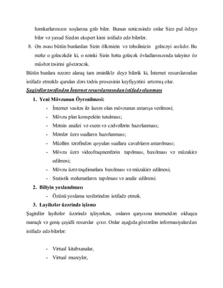 həmkarlarınızın xoşlarına gələ bilər. Bunun nəticəsində onlar Sizə pul ödəyə
bilər və yaxud Sizdən ekspert kimi istifadə edə bilərlər.
8. Ən əsası bütün bunlardan Sizin ölkənizin və təhsilinizin gələcəyi asılıdır. Bu
məhz o gələcəkdir ki, o nəinki Sizin hətta gələcək övladlarınızında taleyinə öz
müsbət təsirini göstərəcək.
Bütün bunlara nəzərə alaraq tam əminliklə deyə bilərik ki, İnternet resurslarından
istifadə etməklə qurulan dərs tədris prosesinin keyfiyyətini artırmış olur.
Şagirdlərtərəfindən İnternet resurslarınındanistifadəolunması
1. Yeni Mövzunun Öyrənilməsi:
- İnternet vasitəs ilə lazım olan mövzunun axtarışa verilməsi;
- Mövzu plan konspektin tutulması;
- Mətnin analizi və sxem və cədvəllərin hazırlanması;
- Mətnlər üzrə sualların hazırlanması;
- Müəllim tərəfindən qoyulan suallara cavabların axtarılması;
- Mövzu üzrə videofraqmentlərin tapılması, baxılması və müzakirə
edilməsi;
- Mövzu üzrə təqdimatlara baxılması və müzakirə edilməsi;
- Statistik məlumatların tapılması və analiz edilməsi.
2. Biliyin yoxlanılması
- Özünü yoxlama testlərindən istifadə etmək.
3. Layihələr üzərində işləmə
Şagirdlər layihələr üzərində işləyərkən, onların qarşısına internetdən olduqca
maraqlı və geniş çeşidli resurslar çıxır. Onlar aşağıda göstərilən informasiyalardan
istifadə edə bilərlər:
- Virtual kitabxanalar,
- Virtual muzeylər,
 