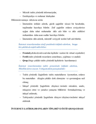 - Müxtəli tədris yönümlü informasiyalar,
- Ensklopediya və məlumat kitabçaları
Diferensirovannaya rabota na uroke
- İnternetdən istifadə edərək, güclü şagirdlər xüsusi bir hesabatlar,
təqdimatlar hazırlaya bilərlər. Zəif şagirdlər onların səviyyələrinə
uyğun daha rahat məlumatlar əldə edə bilər və əldə etdikləri
məluamtlara daha asan suallar hazırlaya bilərlər.
- İnternetdən əldə edərək, müxtəlif səviyyəli testləri həll edə bilərlər.
İnternet resurslarından sinif şəraitində istifadə edərkən, başqa
birşəkildədə təşkil ediləbilər:
- Frontal(şəbəkədəmövcud olan layihələr vasitəsi ilə virtual səyahətlər)
- Fərdi (tədrs yönümlü resursların axtarılması, yığılması və analizi)
- Qrup (birgə şəkildə tədris yönümlü layihələrin hazırlanması)
İnternet resurslarından tədris prosesində istifadə edərkən,
Müəllim dərsə əsasən 3 istiqamətdənyanaşmalıdır:
- Tədris yönümlü: Şagirdlərin tədris materiallarını öyrənərkən, onların
bu materialları düzgün şəkildə dərk eləməyinə və qavramağına nail
olmaq;
- İnkişaf yönümlü: Şagirdlərin düşüncə tərzində müzakirə, analiz,
müqayisə etmə və yaradıcı yanaşma biliklərini formalaşdırmaq və
inkişaf etdirmək;
- Tərbiyəedici yönümlü: Şagirdlərin dünyəvi düşüncə tərzlərini inkişaf
etdirmək
İNTERNET-LAYİHƏLƏR ONLARIN TİPLƏRİ VƏ İSTİFADƏ QAYDASI
 